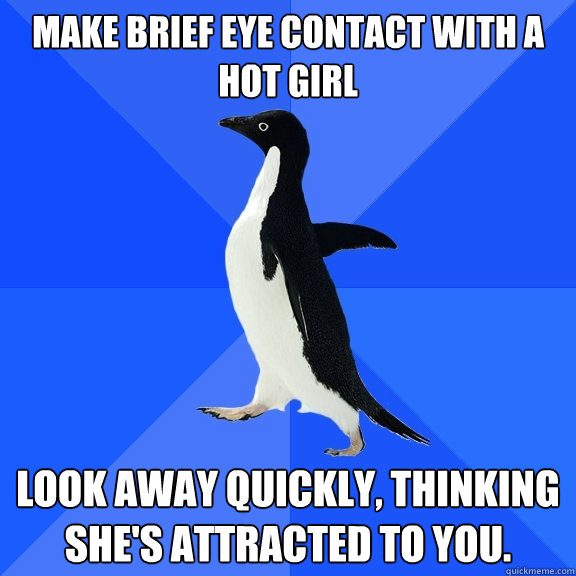 Make brief eye contact with a hot girl Look away quickly, thinking she's attracted to you.  Socially Awkward Penguin