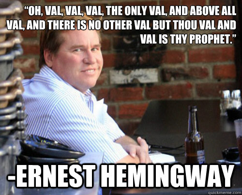 “Oh, Val, Val, Val, the only Val, and above all Val, and there is no other Val but thou Val and Val is thy prophet.”  -Ernest Hemingway  Val Kilmer