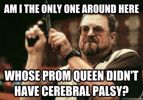Am I the only one around here whose prom queen didn't have cerebral palsy? - Am I the only one around here whose prom queen didn't have cerebral palsy?  Am I the only one