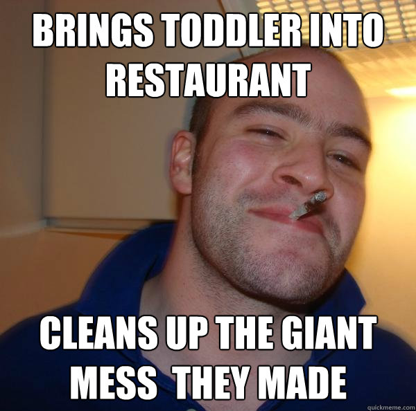 Brings toddler into restaurant  Cleans up the giant mess  they made - Brings toddler into restaurant  Cleans up the giant mess  they made  Misc