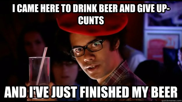 I came here to drink beer and give up-cunts And I've just finished my beer  