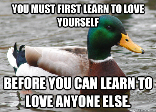 You must first learn to love yourself before you can learn to love anyone else.  Actual Advice Mallard