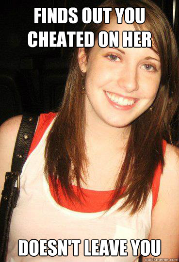 Finds out you cheated on her doesn't leave you  Good girl overly attached girlfriend