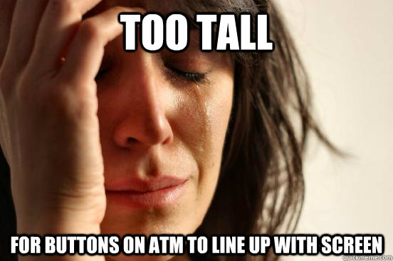 Too tall  For buttons on ATM to line up with screen  First World Problems