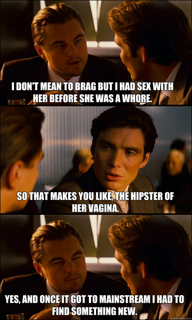 I don't mean to brag but i had sex with her before she was a whore. So that makes you like, the hipster of her vagina. yes, and Once it got to mainstream i had to find something new.  Inception