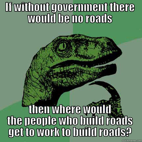 IF WITHOUT GOVERNMENT THERE WOULD BE NO ROADS THEN WHERE WOULD THE PEOPLE WHO BUILD ROADS GET TO WORK TO BUILD ROADS? Philosoraptor