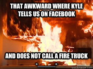 That awkward where kyle tells us on facebook  and does not call a fire truck  -_____-   kyles kitchen fire