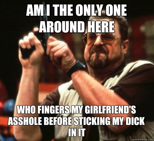 Am i the only one around here who fingers my girlfriend's asshole before sticking my dick in it - Am i the only one around here who fingers my girlfriend's asshole before sticking my dick in it  Am I The Only One Around Here