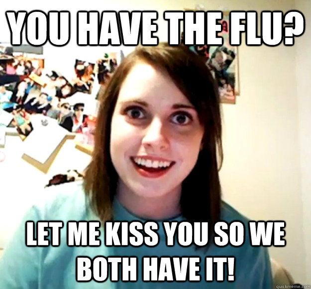 You have the flu? Let me kiss you so we both have it!  Overly Attached Girlfriend