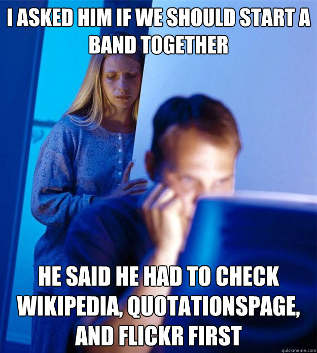 I asked him if we should start a band together He said he had to check Wikipedia, QuotationsPage, and Flickr first  Redditors Wife