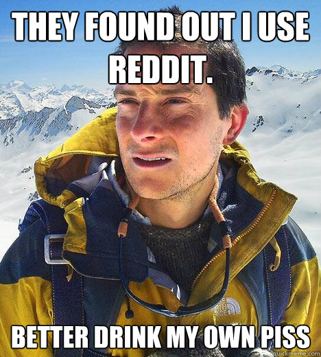 They found out I use Reddit. better drink my own piss  Bear Grylls