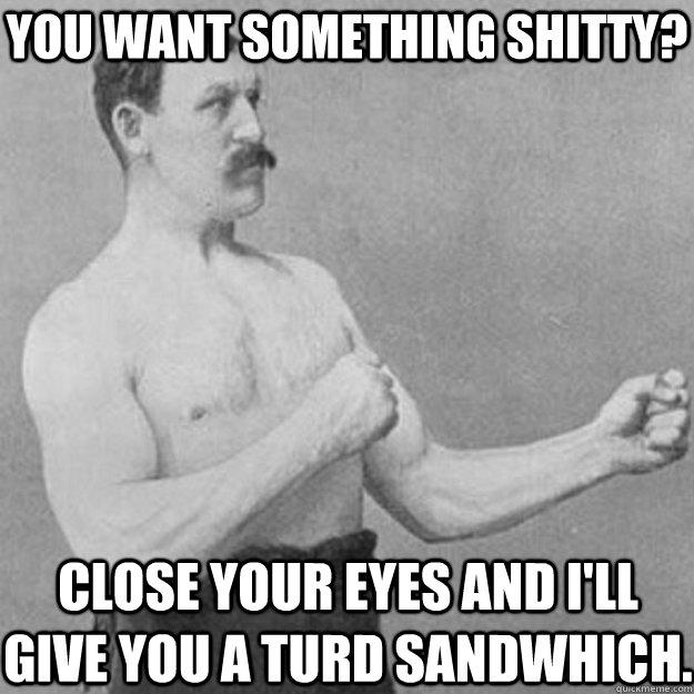 You want something shitty? Close your eyes and I'll give you a turd sandwhich.  overly manly man
