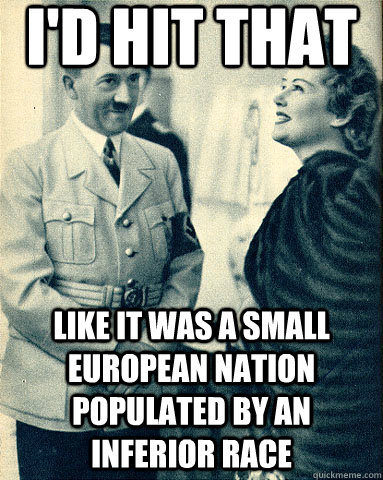 i'd hit that like it was a small european nation populated by an inferior race - i'd hit that like it was a small european nation populated by an inferior race  Hitler