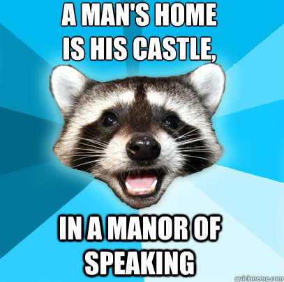 A man's home 
is his castle,  in a manor of speaking  Lame Pun Coon