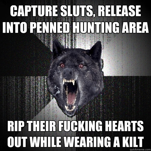 capture sluts, release into penned hunting area rip their fucking hearts out while wearing a kilt  Insanity Wolf