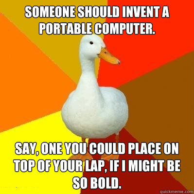 Someone should invent a portable computer. Say, one you could place on top of your lap, if I might be so bold.  Tech Impaired Duck