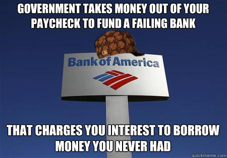 Government takes money out of your paycheck to fund a failing bank that charges you interest to borrow money you never had - Government takes money out of your paycheck to fund a failing bank that charges you interest to borrow money you never had  Scumbag bank of america