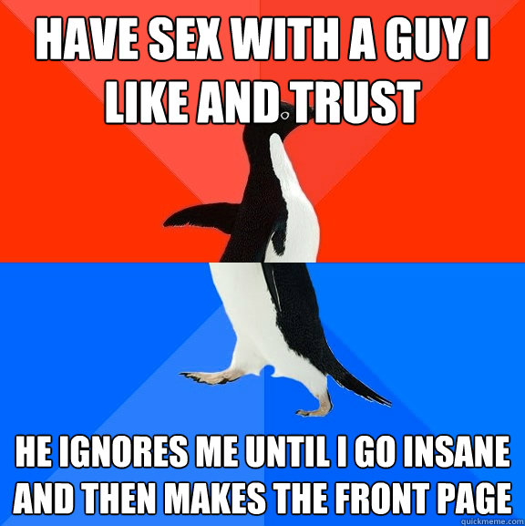 Have sex with a guy I like and trust  He ignores me until I go insane and then makes the front page  Socially Awesome Awkward Penguin