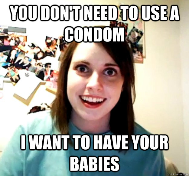 you don't need to use a condom I want to have your babies  Overly Attached Girlfriend