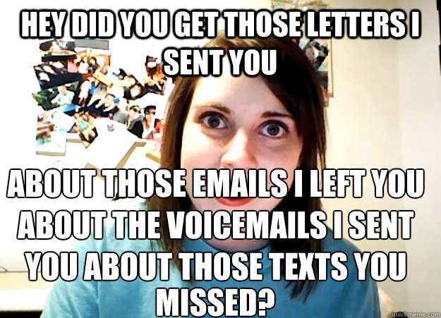 hey did you get those letters i sent you about those emails i left you about the voicemails i sent you about those texts you  missed?  Overly Attached Girlfriend