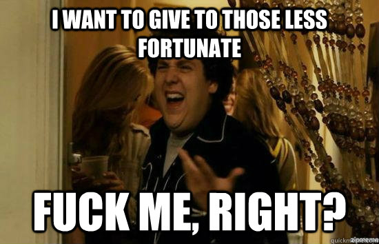 I want to give to those less fortunate fuck me, right?  fuckmeright
