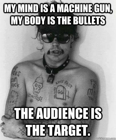 My mind is a machine gun, my body is the bullets the audience is the target.  G G Allin