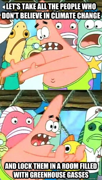 Let's take all the people who don't believe in climate change and lock them in a room filled with greenhouse gasses  Push it somewhere else Patrick