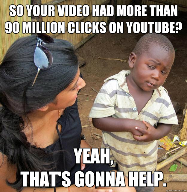 So your video had more than 90 Million clicks on youtube? yeah, 
that's gonna help.  Sceptical 3rd world child