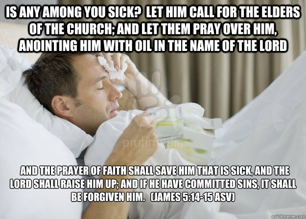 Is any among you sick? Let him call for the elders of the church; and let them pray over him, anointing him with oil in the name of the Lord and the prayer of faith shall save him that is sick, and the Lord shall raise him up; and if he have committed - Is any among you sick? Let him call for the elders of the church; and let them pray over him, anointing him with oil in the name of the Lord and the prayer of faith shall save him that is sick, and the Lord shall raise him up; and if he have committed sick guy