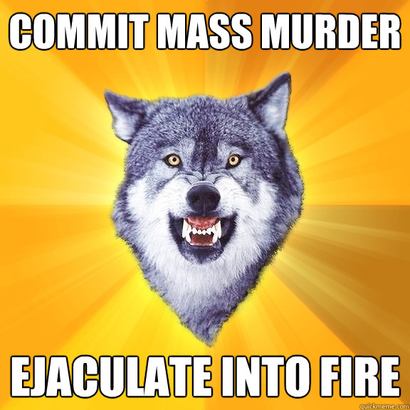 commit mass murder ejaculate into fire  Courage Wolf