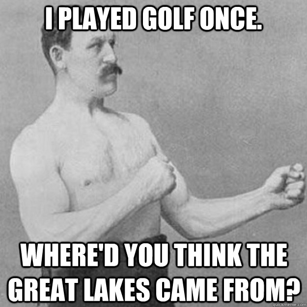 I played golf once. Where'd you think the Great Lakes came from?  overly manly man
