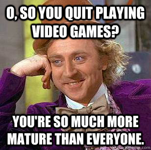 O, so you quit playing video games? You're so much more mature than everyone. - O, so you quit playing video games? You're so much more mature than everyone.  Condescending Wonka