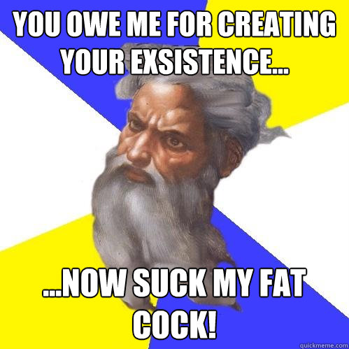 you owe me for creating your exsistence... ...now suck my fat cock!  Advice God