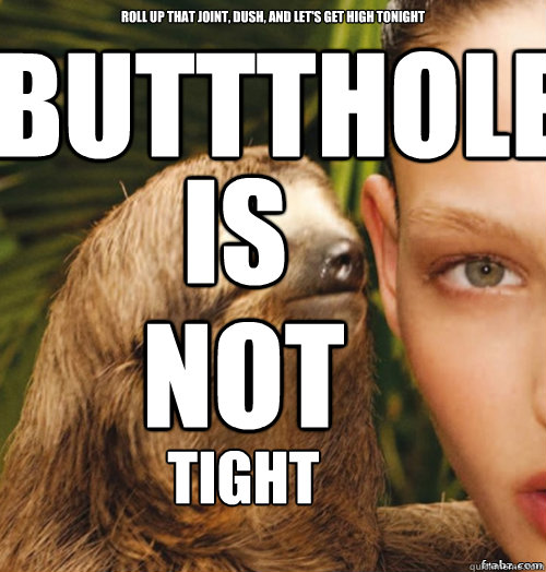 roll up that joint, dush, and let's get high tonight buttthole sex is not tight  rape sloth