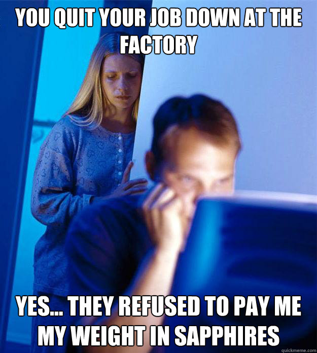 You quit your job down at the factory Yes... They refused to pay me my weight in sapphires  Redditors Wife