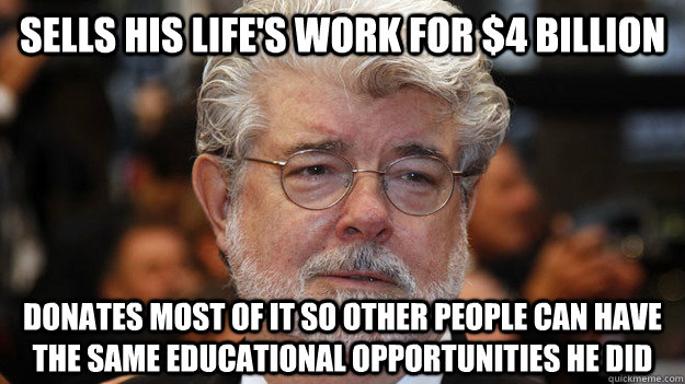 Sells his life's work for $4 billion Donates most of it so other people can have the same educational opportunities he did - Sells his life's work for $4 billion Donates most of it so other people can have the same educational opportunities he did  Good Guy George Lucas