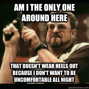 Am i the only one around here that doesn't wear heels out because i don't want to be uncomfortable all night - Am i the only one around here that doesn't wear heels out because i don't want to be uncomfortable all night  Misc