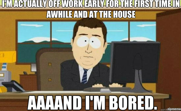 I'm actually off work early for the first time in awhile and at the house AAAAND I'm bored.  aaaand its gone
