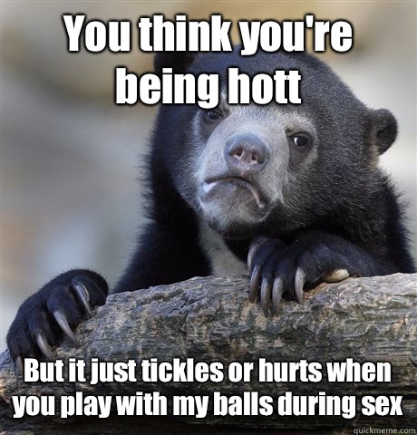 You think you're being hott But it just tickles or hurts when you play with my balls during sex  Confession Bear