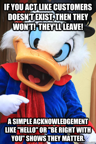 If you act like customers doesn't exist, then they won't!  They'll leave! A simple acknowledgement like 