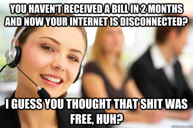 You haven't received a bill in 2 months and now your internet is disconnected? I guess you thought that shit was free, huh?  - You haven't received a bill in 2 months and now your internet is disconnected? I guess you thought that shit was free, huh?   Call Center Agent