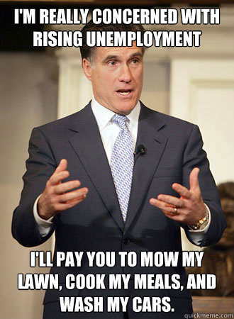 I'm really concerned with rising unemployment I'll pay you to mow my lawn, cook my meals, and wash my cars.  Relatable Romney