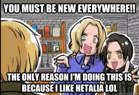 YOU MUST BE NEW EVERYWHERE!! The only reason i'm doing this is because i like Hetalia lol  