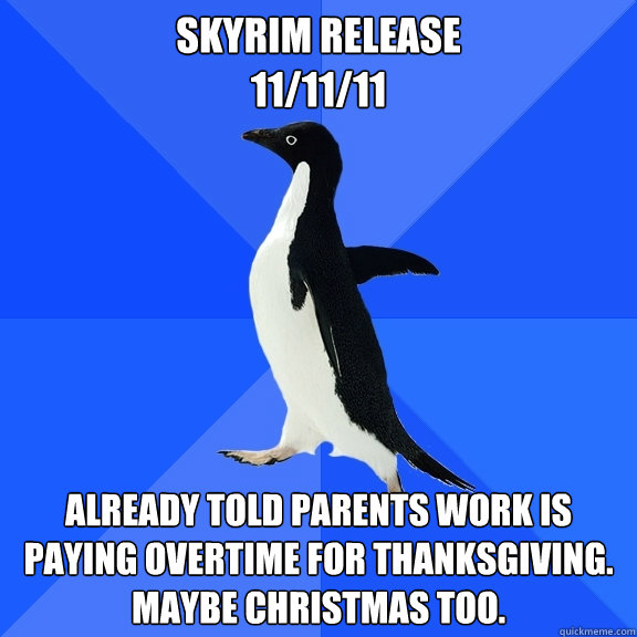 skyrim release 
11/11/11 Already told parents work is paying overtime for thanksgiving. maybe christmas too.  Socially Awkward Penguin