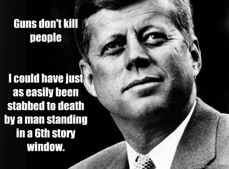 Guns don't kill people


I could have just as easily been stabbed to death by a man standing in a 6th story window.  Actual JFK Quote