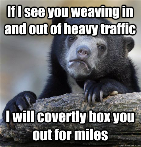 If I see you weaving in and out of heavy traffic I will covertly box you out for miles  Confession Bear