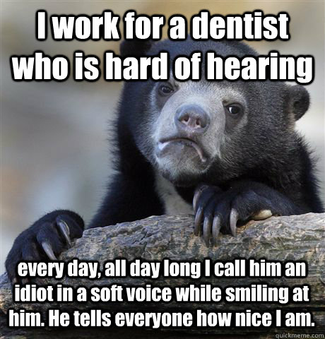 I work for a dentist who is hard of hearing every day, all day long I call him an idiot in a soft voice while smiling at him. He tells everyone how nice I am. - I work for a dentist who is hard of hearing every day, all day long I call him an idiot in a soft voice while smiling at him. He tells everyone how nice I am.  Confession Bear