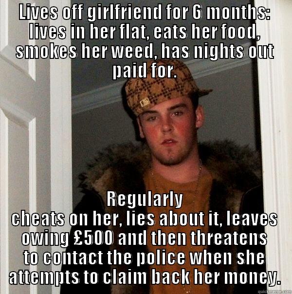 LIVES OFF GIRLFRIEND FOR 6 MONTHS: LIVES IN HER FLAT, EATS HER FOOD, SMOKES HER WEED, HAS NIGHTS OUT PAID FOR. REGULARLY CHEATS ON HER, LIES ABOUT IT, LEAVES OWING £500 AND THEN THREATENS TO CONTACT THE POLICE WHEN SHE ATTEMPTS TO CLAIM BACK HER MONEY. Scumbag Steve