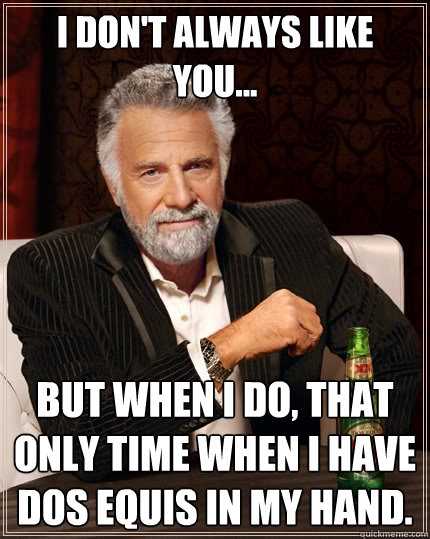 I don't always like you... But when I do, that only time when I have Dos Equis in my hand.  The Most Interesting Man In The World
