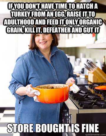 If you don't have time to hatch a turkey from an egg, raise it to adulthood and feed it only organic grain, kill it, defeather and gut it store bought is fine - If you don't have time to hatch a turkey from an egg, raise it to adulthood and feed it only organic grain, kill it, defeather and gut it store bought is fine  Barefoot Contessa